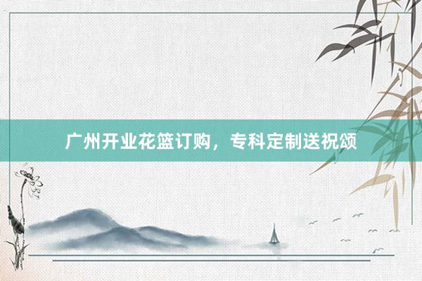 广州开业花篮订购，专科定制送祝颂